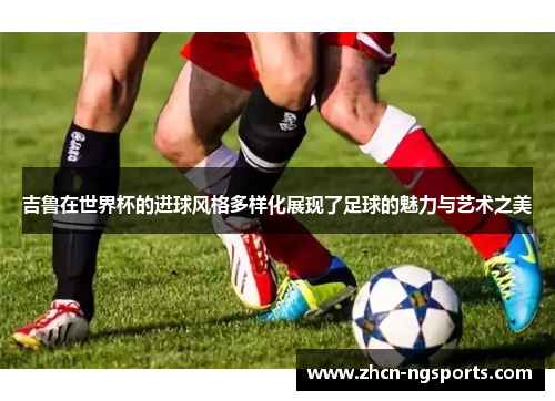 吉鲁在世界杯的进球风格多样化展现了足球的魅力与艺术之美