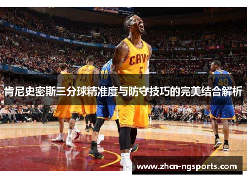 肯尼史密斯三分球精准度与防守技巧的完美结合解析