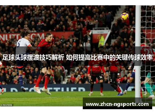足球头球摆渡技巧解析 如何提高比赛中的关键传球效率