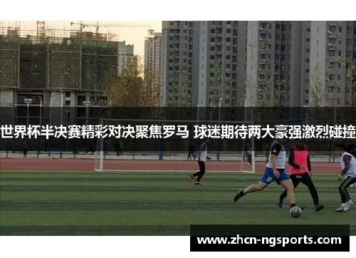 世界杯半决赛精彩对决聚焦罗马 球迷期待两大豪强激烈碰撞