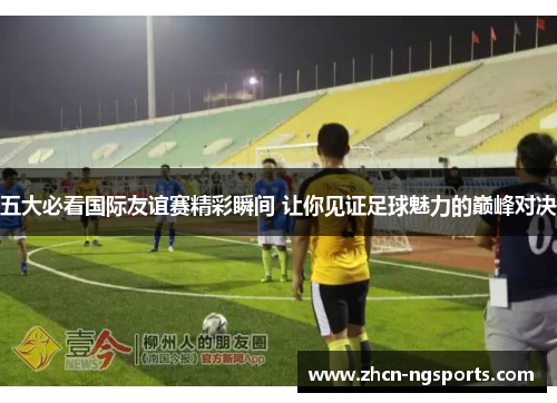 五大必看国际友谊赛精彩瞬间 让你见证足球魅力的巅峰对决