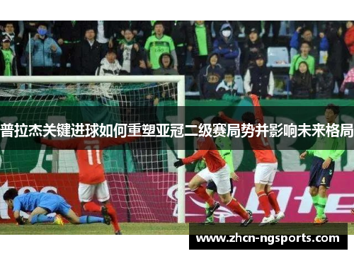 普拉杰关键进球如何重塑亚冠二级赛局势并影响未来格局