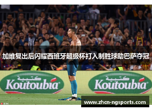 加维复出后闪耀西班牙超级杯打入制胜球助巴萨夺冠
