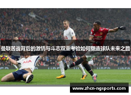 曼联苦战背后的激情与斗志双重考验如何塑造球队未来之路