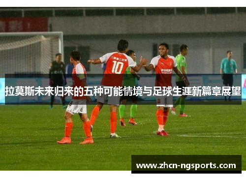 拉莫斯未来归来的五种可能情境与足球生涯新篇章展望