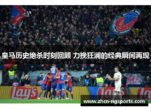 皇马历史绝杀时刻回顾 力挽狂澜的经典瞬间再现