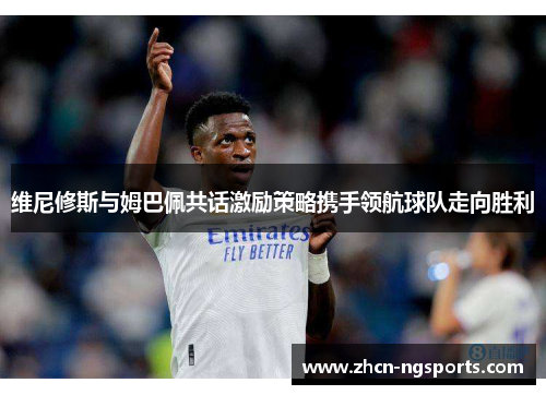 维尼修斯与姆巴佩共话激励策略携手领航球队走向胜利